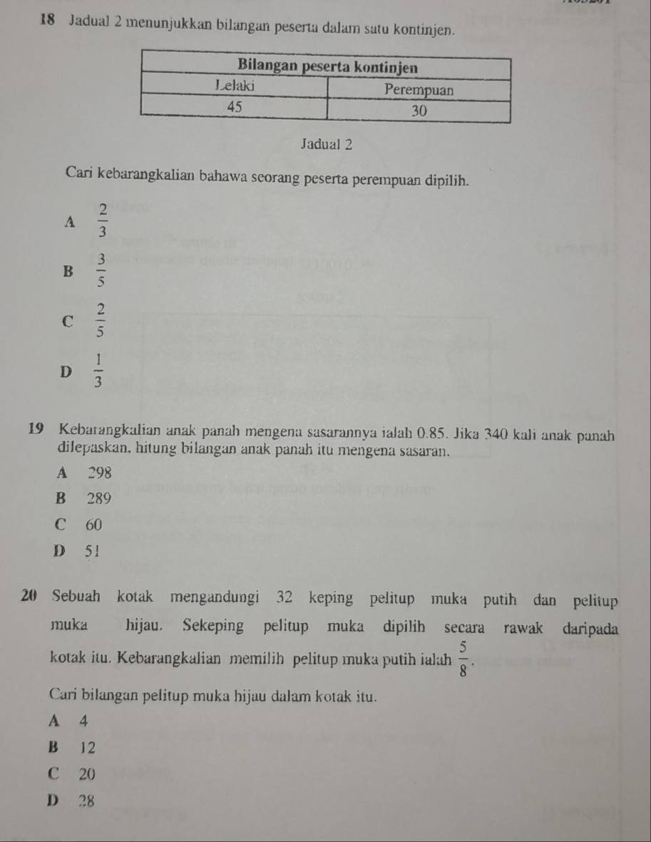 Jadual 2 menunjukkan bilangan peserta dalam satu kontinjen.
Jadual 2
Cari kebarangkalian bahawa seorang peserta perempuan dipilih.
A  2/3 
B  3/5 
C  2/5 
D  1/3 
19 Kebarangkalian anak panah mengena sasarannya ialah 0.85. Jika 340 kali anak panah
dilepaskan, hitung bilangan anak panah itu mengena sasaran.
A 298
B 289
C 60
D 5 1
20 Sebuah kotak mengandungi 32 keping pelitup muka putih dan pelitup
muka hijau. Sekeping pelitup muka dipilih secara rawak daripada
kotak itu. Kebarangkalian memilih pelitup muka putih ialah  5/8 . 
Cari bilangan pelitup muka hijau dalam kotak itu.
A 4
B 12
C 20
D 28