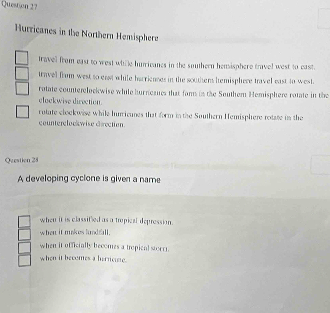 Hurricanes in the Northern Hemisphere
travel from east to west while hurricanes in the southern hemisphere travel west to east.
travel from west to east while hurricanes in the southern hemisphere travel east to west.
rotate counterclockwise while hurricanes that form in the Southern Hemisphere rotate in the
clockwise direction.
rotate clockwise while hurricanes that form in the Southern Hemisphere rotate in the
counterelockwise direction.
Question 28
A developing cyclone is given a name
when it is classified as a tropical depression.
when it makes landfall.
when it officially becomes a tropical storm.
when it becomes a hurricane.