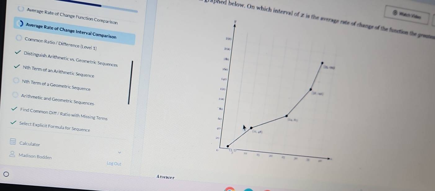 Watch Video
Average Rate of Change Function Comparison
aphed below. On which interval ofof change of the function the grente
Average Rate of Change Interval Comparison
Common Ratio / Difference (Level 1)
Distinguish Arithmetic vs. Geometric Sequences
Nth Term of an Arithmetic Sequence
Nth Term of a Geometric Sequence
Arithmetic and Geometric Sequences
Find Common Diff / Ratio with Missing Terms
Select Explicit Formula for Sequence
Calculator
Madison Bodden
Log Out
Answer