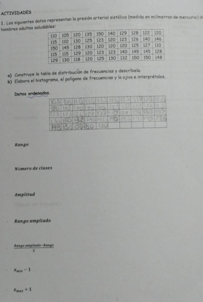 ACTIVIDADES 
1. Los siguientes datos representan la presión arterial sistólica (medida en milímetros de mercurio) de 
hombres adultos sdables: 
a) Construye la tabla de distribución de frecuencias y descríbela. 
b) Elabora el histograma, el polígono de frecuencias y la ojiva e interprétalos. 
Datos ordenados. 
Rango 
Número de clases 
Amplitud 
Rango ampliado
 (Rangoompliado-Rango)/2 
x_min-1
x_max+1