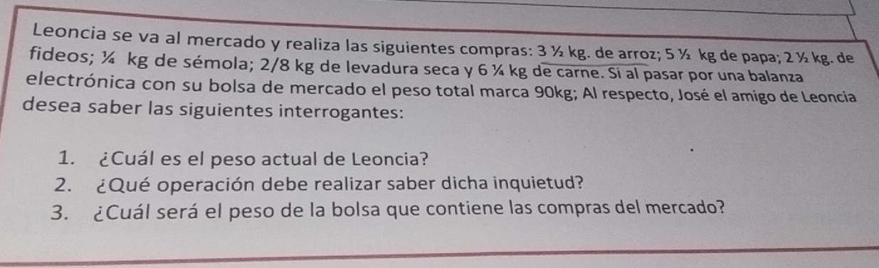 Leoncia se va al mercado y realiza las siguientes compras: 3 ½ kg. de arroz; 5 ½ kg de papa; 2 ½ kg. de 
fideos; ¼ kg de sémola; 2/8 kg de levadura seca y 6 ¼ kg de carne. Si al pasar por una balanza 
electrónica con su bolsa de mercado el peso total marca 90kg; Al respecto, José el amigo de Leoncia 
desea saber las siguientes interrogantes: 
1. ¿Cuál es el peso actual de Leoncia? 
2. ¿Qué operación debe realizar saber dicha inquietud? 
3. ¿Cuál será el peso de la bolsa que contiene las compras del mercado?