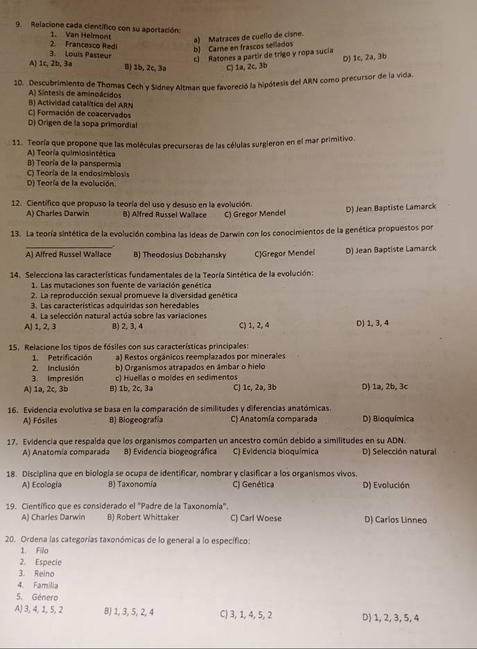 Relacione cada científico con su aportación:
1. Van Helmont
a) Matraces de cuello de cisne.
2. Francesco Red
b) Carne en frascos sellados
3. Louis Pasteur
c) Ratones a partir de trigo y ropa sucia D) 1c, 2a, 3b
A) 1c, 2b, 3a B) 1b, 2c, 3a C) 1a, 2c, 3b
10. Descubrimiento de Thomas Cech y Sidney Altman que favoreció la hipótesis del ARN como precursor de la vida.
A) Síntesis de aminoácidos
B) Actividad catalítica del ARN
C) Formación de coacervados
D) Origen de la sopa primordial
11. Teoría que propone que las moléculas precursoras de las células surgieron en el mar primitivo.
A) Teoría quimiosintética
B) Teoría de la panspermia
C) Teoría de la endosimbiosis
D) Teoría de la evolución.
12. Científico que propuso la teoría del uso y desuso en la evolución.
A) Charles Darwin B) Alfred Russel Wallace C) Gregor Mendel D) Jean Baptiste Lamarck
13. La teoría sintética de la evolución combina las Ideas de Darwin con los conocimientos de la genética propuestos por
.
_A) Alfred Russel Wallace B) Theodosius Dobzhansky C)Gregor Mendel D) Jean Baptiste Lamarck
14. Selecciona las características fundamentales de la Teoría Sintética de la evolución:
1. Las mutaciones son fuente de variación genética
2. La reproducción sexual promueve la diversidad genética
3. Las características adquiridas son heredables
4. La selección natural actúa sobre las variaciones
A) 1, 2, 3 B) 2, 3, 4 C) 1, 2, 4 D) 1, 3, 4
15. Relacione los tipos de fósiles con sus características principales:
1. Petrificación a) Restos orgánicos reemplazados por minerales
2. Inclusión b) Organismos atrapados en ámbar o hielo
3. Impresión c) Huellas o moldes en sedimentos
A) 1a, 2c, 3b B) 1b, 2c, 3a C) 1c, 2a, 3b D) 1a, 2b, 3c
16. Evidencia evolutiva se basa en la comparación de similitudes y diferencias anatómicas.
A) Fósiles B) Biogeografía C) Anatomía comparada D) Bioquímica
17. Evidencia que respalda que los organismos comparten un ancestro común debido a similitudes en su ADN.
A) Anatomía comparada B) Evidencia biogeográfica C) Evidencia bioquímica D) Selección natural
18. Disciplina que en biología se ocupa de identificar, nombrar y clasificar a los organismos vivos.
A) Ecología B) Taxonomía C) Genética D) Evolución
19. Científico que es considerado el "Padre de la Taxonomía".
A) Charles Darwin B) Robert Whittaker C) Carl Woese D) Carlos Linneo
20. Ordena las categorías taxonómicas de lo general a lo específico:
1. Filo
2. Especie
3. Reino
4. Familia
5. Género
A 3, 4, 1, 5, 2 B) 1, 3, 5, 2, 4 C) 3, 1, 4, 5, 2 D) 1, 2, 3, 5, 4