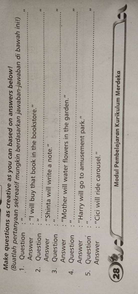 Make questions as creative as you can based on answers below! 
(Buatlah pertanyaan sekreatif mungkin berdasarkan jawaban-jawaban di bawah ini!) 
1. Question " 
_" 
Answer “I will buy that book in the bookstore.” 
2. Question " 
_" 
Answer “Shinta will write a note.” 
3. Question "_ " 
Answer “Mother will water flowers in the garden.” 
4. Question_ 
" 
Answer “Harry will go to amusement park.” 
5. Question "_ 
" 
Answer : “Cici will ride carousel.” 
28 
Modul Pembelajaran Kurikulum Merdeka