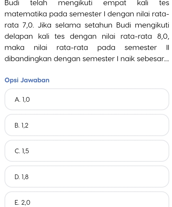 Budi telah mengikuti empat kali tes
matematika pada semester I dengan nilai rata-
rata 7, 0. Jika selama setahun Budi mengikuti
delapan kali tes dengan nilai rata-rata 8, 0,
maka nilai rata-rata pada semester II
dibandingkan dengan semester I naik sebesar....
Opsi Jawaban
A. 1, 0
B. 1, 2
C. 1, 5
D. 1, 8
E. 2, 0