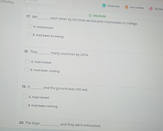 ai Phương Tài liệu
Khóa học Hot combo
00:25:09 
17. We_ each other by the time we became roommates in college.
A. had known
B. had been knowing
18. They_ many countries by 2014.
A. had visited
B. had been visiting
19. It_ and the ground was still wet.
A. had rained
B. had been raining
20. The boys _and they were exhausted.
