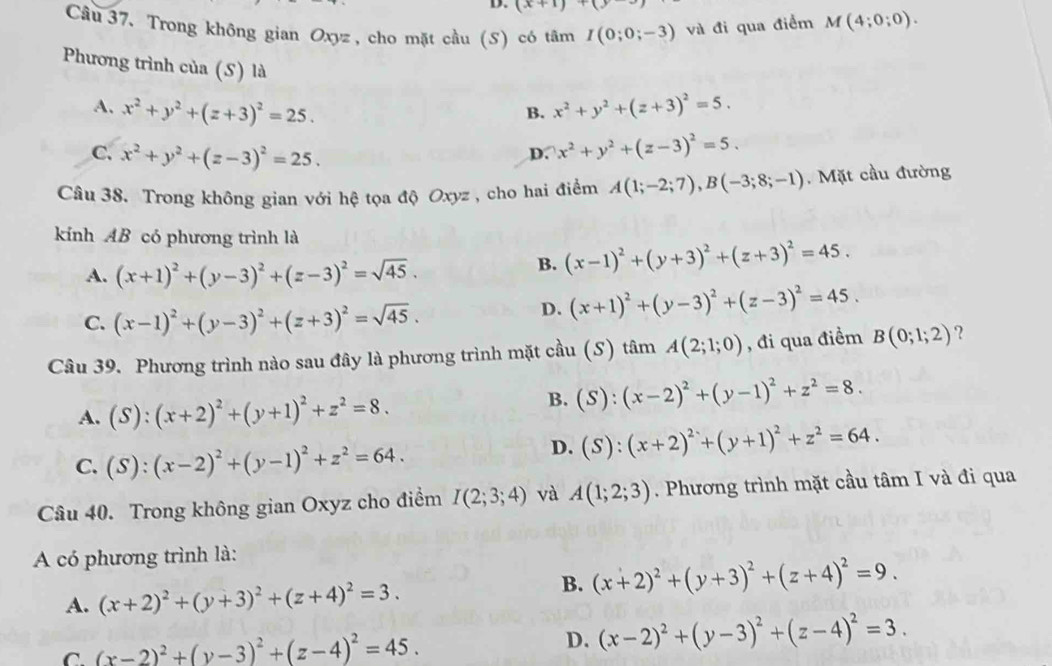 (x+1)+(y
Câu 37. Trong không gian Oxyz , cho mặt cầu (S) có tâm I(0;0;-3) và đi qua điểm M(4;0;0).
Phương trình của (S) là x^2+y^2+(z+3)^2=5.
A. x^2+y^2+(z+3)^2=25.
B.
C. x^2+y^2+(z-3)^2=25.
D. x^2+y^2+(z-3)^2=5.
Câu 38. Trong không gian với hệ tọa độ Oxyz , cho hai điểm A(1;-2;7),B(-3;8;-1). Mặt cầu đường
kính AB có phương trình là
A. (x+1)^2+(y-3)^2+(z-3)^2=sqrt(45).
B. (x-1)^2+(y+3)^2+(z+3)^2=45.
C. (x-1)^2+(y-3)^2+(z+3)^2=sqrt(45).
D. (x+1)^2+(y-3)^2+(z-3)^2=45.
Câu 39. Phương trình nào sau đây là phương trình mặt cầu (S) tâm A(2;1;0) , đi qua điềm B(0;1;2) ?
A. (S):(x+2)^2+(y+1)^2+z^2=8.
B. (S):(x-2)^2+(y-1)^2+z^2=8.
C. (S):(x-2)^2+(y-1)^2+z^2=64.
D. (S):(x+2)^2+(y+1)^2+z^2=64.
Câu 40. Trong không gian Oxyz cho điểm I(2;3;4) và A(1;2;3). Phương trình mặt cầu tâm I và đi qua
A có phương trình là:
A. (x+2)^2+(y+3)^2+(z+4)^2=3.
B. (x+2)^2+(y+3)^2+(z+4)^2=9.
C. (x-2)^2+(y-3)^2+(z-4)^2=45.
D. (x-2)^2+(y-3)^2+(z-4)^2=3.