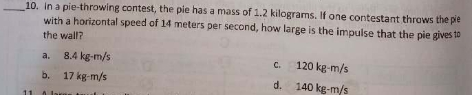 In a pie-throwing contest, the pie has a mass of 1.2 kilograms. If one contestant throws the pie
with a horizontal speed of 14 meters per second, how large is the impulse that the pie gives to
the wall?
a. 8.4 kg-m/s c. 120 kg-m/s
b. 17 kg-m/s d. 140 kg-m/s
11