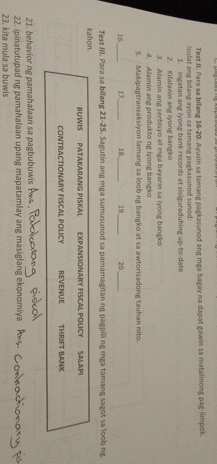 Test II. Para sa bilang 16-20. Ayusin sa tamang pagkasunod ang mga bagay na dapat gawin sa matalinong pag-iimpok. 
Isulat ang bilang ayon sa tamang pagkasunod sunod: 
1. ingatan ang iyong bank records at sisiguraduhing up-to-date 
2. Kilalanin ang iyong bangko 
3. Alamin ang serbisyo at mga bayarin sa iyong bangko 
4. Alamin ang produkto ng iyong bangko 
5. Makipagtransaksiyon lamang sa loob ng bangko at sa awtorisadong tauhan nito. 
16._ 17._ 18._ 19._ 20._ 
Test III. Para sa bilang 21-25. Sagutin ang mga sumusunod sa pamamagitan ng pagpili ng mga tamang sagot sa loob ng 
kahon. 
BUWIS PATAKARANG PISKAL EXPANSIONARY FISCAL POLICY SALAPI 
CONTRACTIONARY FISCAL POLICY REVENUE THRIFT BANK 
21. behavior ng pamahalaan sa pagbubuwis 
22. ipinatutupad ng pamahalaan upang mapatamlay ang masiglang ekonomiya 
23. kita mula sa buwis