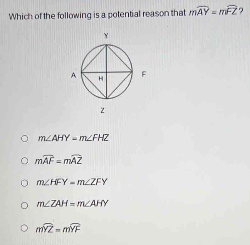 Which of the following is a potential reason that mwidehat AY=mwidehat FZ ?
z
m∠ AHY=m∠ FHZ
mwidehat AF=mwidehat AZ
m∠ HFY=m∠ ZFY
m∠ ZAH=m∠ AHY
mwidehat YZ=mwidehat YF