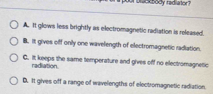 oor blackbody radiator?
A. It glows less brightly as electromagnetic radiation is released.
B. It gives off only one wavelength of electromagnetic radiation.
C. It keeps the same temperature and gives off no electromagnetic
radiation.
D. It gives off a range of wavelengths of electromagnetic radiation.