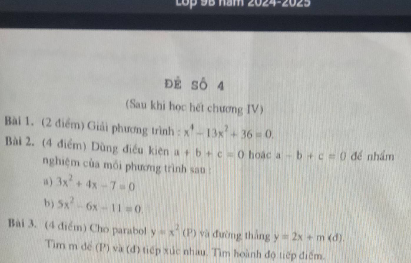 Lop 95 năm 2024-2025 
đè Số 4 
(Sau khi học hết chương IV) 
Bài 1. (2 điểm) Giải phương trình : x^4-13x^2+36=0. 
Bài 2. (4 điểm) Dùng điều kiện a+b+c=0 hoặc a-b+c=0 để nhẩm 
nghiệm của mối phương trình sau : 
a ) 3x^2+4x-7=0
b ) 5x^2-6x-11=0. 
Bài 3. (4 điểm) Cho parabol y=x^2(P) và đường thắng y=2x+m(d). 
Tìm m để (P) và (đ) tiếp xúc nhau. Tìm hoành độ tiếp điểm.