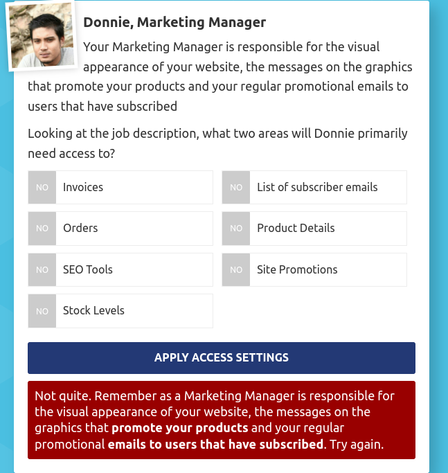 Donnie, Marketing Manager 
Your Marketing Manager is responsible for the visual 
appearance of your website, the messages on the graphics 
that promote your products and your regular promotional emails to 
users that have subscribed 
Looking at the job description, what two areas will Donnie primarily 
need access to? 
Invoices NO List of subscriber emails 
Orders NO Product Details 
SEO Tools NO Site Promotions 
Stock Levels 
APPLY ACCESS SETTINGS 
Not quite. Remember as a Marketing Manager is responsible for 
the visual appearance of your website, the messages on the 
graphics that promote your products and your regular 
promotional emails to users that have subscribed. Try again.