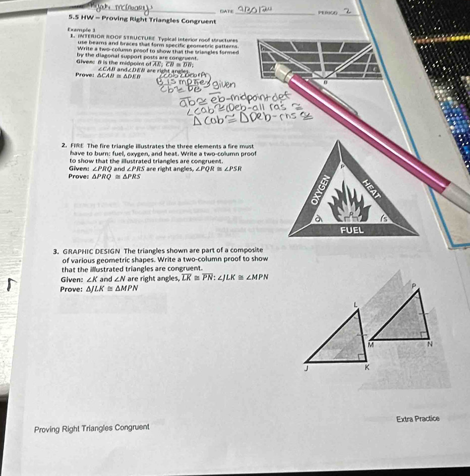 DATE_ PEFUGO 
_ 
5.5 HW - Proving Right Triangles Congruent 
Example 1 
1. INTERIOR ROOF STRUCTURE Typical interior roof structures 
use beams and braces that form specific geometric patterns. 
Write a two-column proof to show that the triangles formed 
by the diagonal support posts are congruent. 
Glven: 8 is the midpoint of overline AE; overline CB≌ overline DB; ^
∠ CAB and ∠ DEB
Prove: △ CAB≌ △ DEB r right an gles 
B 
2. FIRE The fire triangle illustrates the three elements a fire must 
have to burn: fuel, oxygen, and heat. Write a two-column proof 
to show that the illustrated triangles are congruent. 
Given: ∠ PRQ and ∠ PRS are right angles, ∠ PQR≌ ∠ PSR
Prove: △ PRQ≌ △ PRS
3. GRAPHIC DESIGN The triangles shown are part of a composite 
of various geometric shapes. Write a two-column proof to show 
that the illustrated triangles are congruent. 
Given: ∠ K and ∠ N are right angles, overline LK≌ overline PN : ∠J LK≌ ∠ MPN
Prove: △ JLK≌ △ MPN
Proving Right Triangles Congruent Extra Practice