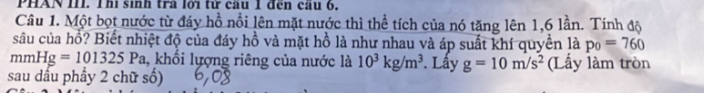 PHAN III. Th sinh tra lới từ cầu I đen cầu 6. 
Câu 1. Một bọt nước từ đáy hồ nổi lên mặt nước thì thể tích của nó tăng lên 1, 6 lần. Tính độ 
sâu của hồ? Biết nhiệt độ của đáy hồ và mặt hồ là như nhau và áp suất khí quyền là p_0=760
mmHg=101325P a, khổi lượng riêng của nước là 10^3kg/m^3. Lấy g=10m/s^2 (Lấy làm tròn 
sau dấu phầy 2 chữ số)