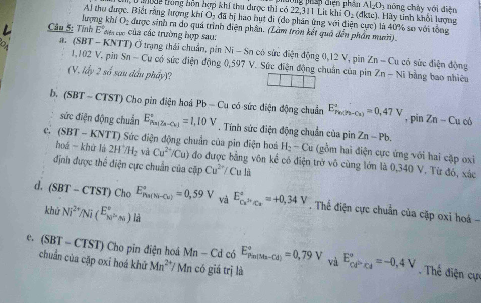 phường pháp điện phân Al_2O_3 nóng chảy với điện
1, 0 ahode trong hôn hợp khí thu được thì có 22,311 Lit khí O_2 (dktc). Hãy tính khổi lượng
Al thu được. Biết rằng lượng khí O_2 đã bị hao hụt đi (do phản ứng với điện cực) là 40% so với tổng
lượng khí O_2 được sinh ra do quá trình điện phân. (Làm tròn kết quả đến phần mười).
Câu 5: Tính E° điện cực Của các trường hợp sau:
a. (SBT - KNTT) Ở trạng thái chuẩn, pin Ni-Sn có sức điện động 0,12 V, pin Zn-C lu có sức điện động
1,102 V, pin Sn - Cu có sức điện động 0,597 V. Sức điện động chuẩn của pin
(V, lấy 2shat o sau dấu phầy)? Zn-Ni bằng bao nhiêu
b. (SBT - CTST ) Cho pin điện hoá Pb - Cu có sức điện động chuẩn E_(Pin(Pb-Cu))°=0,47V , pin Zn - Cu
c
sức điện động chuẩn E_(Pin(Zn-Cu))°=1,10V. Tính sức điện động chuẩn của pin Zn-Pb.
c. (SBT-KNTT) 0 Sức điện động chuẩn của pin điện hoá H_2-Cu (gồm hai điện cực ứng với hai cặp oxi
hoá - khử là 2H^+/H_2 và Cu^(2+)/Cu) đo được bằng vôn kế có điện trở vô cùng lớn là 0,340 V. Từ đó, xác
định được thế điện cực chuẩn của capCu^(2+)/Cu la
d. (SBT-CTST) Cho E_(Pin(Ni-Cu))°=0,59 v _2 E_Cu^(2+)/Cu^circ =+0,34V. Thế điện cực chuẩn của cặp oxi hoá 
khử Ni^(2+)/Ni(^E_Ni^(2+)Ni^circ )li
e. (SBT-CTST) Cho pin điện hoá Mn-Cd có E_(Pin(Mn-Cd))°=0,79V , V a^(E_cd^2+)/cd^circ =-0,4V.  Thế điện cực
chuẩn của cặp oxi hoá khử Mn^(2+)/Mn có giá trị là