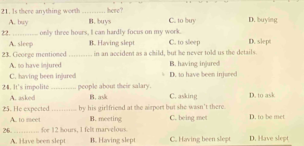 Is there anything worth _here?
A. buy B. buys C. to buy D. buying
22. _only three hours, I can hardly focus on my work.
A. sleep B. Having slept C. to sleep D. slept
23. George mentioned _in an accident as a child, but he never told us the details.
A. to have injured B. having injured
C. having been injured D. to have been injured
24. It’s impolite _people about their salary.
A. asked B. ask C. asking D. to ask
25. He expected _by his girlfriend at the airport but she wasn’t there.
A. to meet B. meeting C. being met D. to be met
26. _for 12 hours, I felt marvelous.
A. Have been slept B. Having slept C. Having been slept D. Have slept