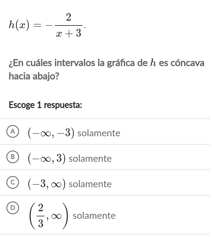 h(x)=- 2/x+3 . 
¿En cuáles intervalos la gráfica de ん es cóncava
hacia abajo?
Escoge 1 respuesta:
A (-∈fty ,-3) solamente
B (-∈fty ,3) solamente
C (-3,∈fty ) solamente
D ( 2/3 ,∈fty ) solamente