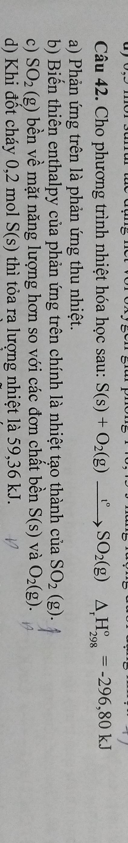 Cho phương trình nhiệt hóa học sau: S(s)+O_2(g)xrightarrow t°SO_2(g) △ _rH_(298)°=-296,80kJ
a) Phản ứng trên là phản ứng thu nhiệt. 
b) Biến thiên enthalpy của phản ứng trên chính là nhiệt tạo thành của SO_2(g). 
c) SO_2(g) bền về mặt năng lượng hơn so với các đơn chất bền S(s) và O_2(g). 
d) Khi đốt cháy 0,2 mol S(s) thì tỏa ra lượng nhiệt là 59, 36 kJ.