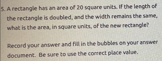 A rectangle has an area of 20 square units. If the length of 
the rectangle is doubled, and the width remains the same, 
what is the area, in square units, of the new rectangle? 
Record your answer and fill in the bubbles on your answer 
document. Be sure to use the correct place value.