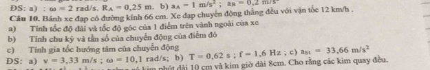 ĐS: a) : omega =2rad/s, R_A=0.25m b) a_A=1m/s^2; a_B=0,2m/s
Câu 10. Bánh xe đạp có đường kính 66 cm. Xe đạp chuyển động thẳng đều với vận tốc 12 km/h. 
a) Tính tốc độ dài và tốc độ góc của 1 điểm trên vành ngoài của xe 
b) Tính chu kỷ và tần số của chuyển động của điểm đó 
c) Tính gia tổc hướng tâm của chuyển động 
ĐS: a) v=3,33m/s; omega =10,1 rad/s; b) T=0,62s; f=1,6Hz; c) a_ht=33,66m/s^2
kim nhút dài 10 cm và kim giờ dài 8cm. Cho rằng các kim quay đều.