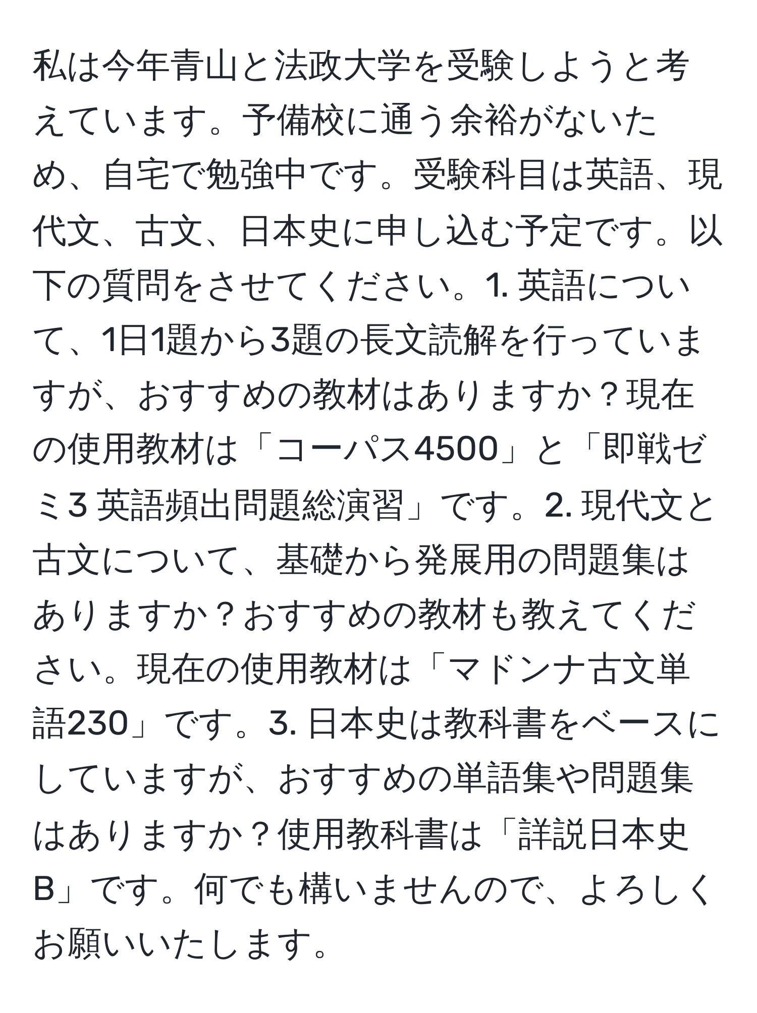 私は今年青山と法政大学を受験しようと考えています。予備校に通う余裕がないため、自宅で勉強中です。受験科目は英語、現代文、古文、日本史に申し込む予定です。以下の質問をさせてください。1. 英語について、1日1題から3題の長文読解を行っていますが、おすすめの教材はありますか？現在の使用教材は「コーパス4500」と「即戦ゼミ3 英語頻出問題総演習」です。2. 現代文と古文について、基礎から発展用の問題集はありますか？おすすめの教材も教えてください。現在の使用教材は「マドンナ古文単語230」です。3. 日本史は教科書をベースにしていますが、おすすめの単語集や問題集はありますか？使用教科書は「詳説日本史B」です。何でも構いませんので、よろしくお願いいたします。