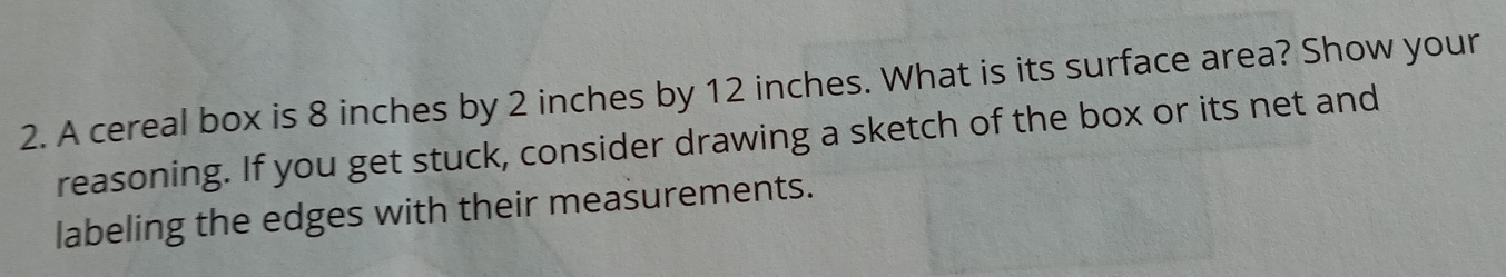 A cereal box is 8 inches by 2 inches by 12 inches. What is its surface area? Show your
reasoning. If you get stuck, consider drawing a sketch of the box or its net and
labeling the edges with their measurements.