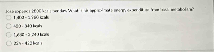 Jose expends 2800 kcals per day. What is his approximate energy expenditure from basal metabolism?
1,400=1,960kcals
420-840kcals
1,680-2,240kcals
224-420kcals