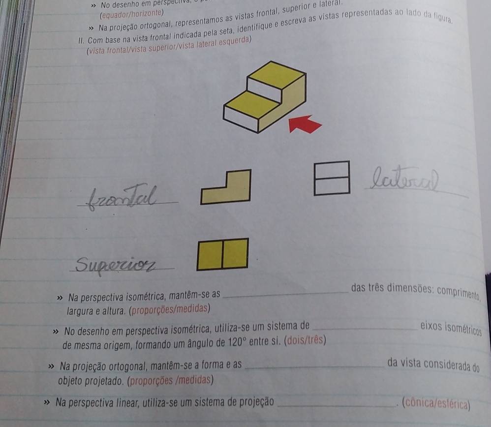No desenho em perspectiva 
(equador/horizonte) 
Na projeção ortogonal, representamos as vistas frontal, superior e lateral. 
II. Com base na vista frontal indicada pela seta, identifique e escreva as vistas representadas ao lado da figura 
(vista frontal/vista superior/vista lateral esquerda) 
_ 
_ 
Na perspectiva isométrica, mantêm-se as 
_das três dimensões: comprimento. 
largura e altura. (proporções/medidas) 
No desenho em perspectiva isométrica, utiliza-se um sistema de _eixos isométricos 
de mesma origem, formando um ângulo de 120° entre si. (dois/três) 
Na projeção ortogonal, mantêm-se a forma e as _da vista considerada do 
objeto projetado. (proporções /medidas) 
Na perspectiva linear, utiliza-se um sistema de projeção _ (cônica/esférica)