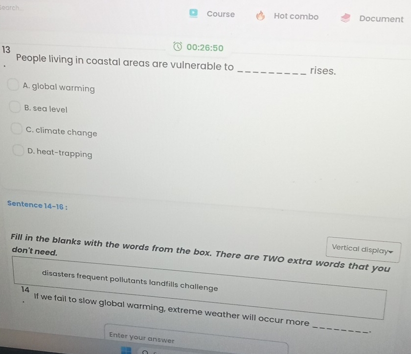 Search... Course Hot combo Document
13
00:26:50 
People living in coastal areas are vulnerable to _rises.
A. global warming
B. sea level
C. climate change
D. heat-trapping
Sentence 14-16 .
Vertical display
don't need.
Fill in the blanks with the words from the box. There are TWO extra words that you
disasters frequent pollutants landfills challenge
14
_
If we fail to slow global warming, extreme weather will occur more
.
Enter your answer