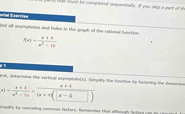 parts that must be completed sequentially. If you skip a part of th 
orial Exercise 
ind all asymptotes and holes in the graph of the rational function.
f(x)= (x+4)/x^2-16 
P1 
irst, determine the vertical asymptote(s). Simplify the function by factoring the denomina
x)= (x+4)/x^2-16 = (x+4)/(x+4)(x-4) 
implify by canceling common factors. Remember that although factors can he can