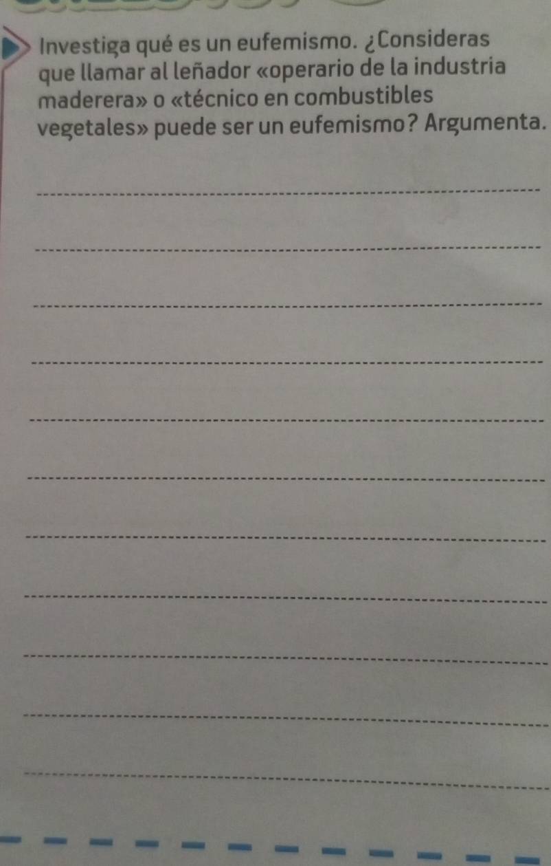 Investiga qué es un eufemismo. ¿Consideras 
que llamar al leñador «operario de la industria 
maderera» o «técnico en combustibles 
vegetales» puede ser un eufemismo? Argumenta. 
_ 
_ 
_ 
_ 
_ 
_ 
_ 
_ 
_ 
_ 
_