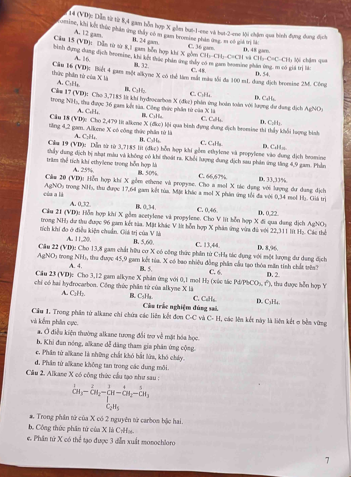 14 (VD): Dẫn từ từ 8,4 gam hỗn hợp X gồm but-1-ene và but-2-ene lội chậm qua bình đựng dung dịch
Tomine, khi kết thúc phản ứng thấy có m gam bromine phản ứng. m có giá trị là;
A. 12 gam. B. 24 gam.
C. 36 gam. D. 48 gam.
Câu 15 (VD): Dẫn từ từ 8,1 gam hỗn hợp khí X gồm CH₃-CH₂-C≡CH và CH_3-Cequiv C-CH là lội chậm qua
bình dựng dung dịch bromine, khi kết thúc phân ứng thấy có m gam bromine p
A. 16. B. 32. C. 48.
giá trị là:
D. 54.
Câu 16 (VD): Biết 4 gam một alkyne X có thể làm mất màu tối đa 100 mL dung dịch bromine 2M. Công
thức phân tử của X là
A. C_5H_8. B. C₂H2. C. C₃H₄.
D. C₄H6.
Câu 17 (VD : Cho 3,7185 lít khí hyđrocarbon X (đkc) phản ứng hoàn toàn với lượng dư dung dịch AgNO3
trong NH_3 , thu được 36 gam kết tủa. Công thức phân tử của X là
A. C₄H4. B. C₃H₄. C. C₄H₆. D. C₂H₂.
Câu 18 (VD): Cho 2,479 lít alkene X (đkc) lội qua bình đựng dung dịch bromine thì thấy khối luợng bình
tăng 4,2 gam. Alkene X có công thức phân tử là
A. C₂H₄. B. C_3F 6. C. C₄H₈. D. C4H10.
Câu 19 (VD): Dẫn từ từ 3,7185 lít (đkc) hỗn hợp khí gồm ethylene và propylene vào dung dịch bromine
thấy dung dịch bị nhạt màu và không có khí thoát ra. Khối lượng dung dịch sau phản ứng tăng 4,9 gam. Phần
trăm thể tích khí ethylene trong hỗn hợp là
A. 25%. B. 50%. C. 66,67%. D. 33,33%.
Câu 20 (VD): Hỗn hợp khí X gồm ethene và propyne. Cho a mol X tác dụng với lượng dư dung dịch
AgNO₃ trong NH₃, thu được 17,64 gam kết tủa. Mặt khác a mol X phản ứng tối đa với 0,34 mol H_2. Giá trị
của a là
A. 0,32. B. 0,34. C. 0,46. D. 0,22.
Câu 21 (VD): Hỗn hợp khí X gồm acetylene và propylene. Cho V lít hỗn hợp X đi qua dung dịch AgNO3
trong NH₃ dư thu được 96 gam kết tủa. Mặt khác V lít hỗn hợp X phản ứng vừa đủ với 22,311 lít H₂. Các thể
tích khí đo ở điều kiện chuẩn. Giá trị của V là
A. 11,20. B. 5,60. C. 13,44. D. 8,96.
Câu 22 (VD): Cho 13,8 gam chất hữu cơ X có công thức phân tử C₇H₈ tác dụng với một lượng dư dung dịch
AgNO3 trong NH3, thu được 45,9 gam kết tủa. X có bao nhiêu đồng phân cấu tạo thỏa mãn tính chất trên?
A. 4. B. 5. C. 6.
D. 2.
Câu 23 (VD): Cho 3,12 gam alkyne X phản ứng với 0,1 mol H₂ (xúc tác Pd/Pb CO_3,t^0) 9, thu được hỗn hợp Y
chỉ có hai hyđrocarbon. Công thức phân tử của alkyne X là
A. C_2H_2.
B. C_5H_8.
C. C_4H_6. D. C₃H4.
Câu trắc nghiệm đúng sai.
Câu 1. Trong phân tử alkane chỉ chứa các liên kết đơn C-C và C-H I, các lên kết này là liên kết σ bền vững
và kếm phân cực.
a. Ở điều kiện thường alkane tương đối trơ về mặt hóa học.
b. Khi đun nóng, alkane dễ dàng tham gia phản ứng cộng.
c. Phân tử alkane là những chất khó bắt lửa, khó cháy.
d. Phân tử alkane không tan trong các dung môi.
Câu 2. Alkane X có công thức cấu tạo như sau :
^1CH_3-CH_2-CH-CH_2-CH_3
a. Trong phân tử của X có 2 nguyên tử carbon bậc hai.
b. Công thức phân tử của X là C7H16.
c. Phân tử X có thể tạo được 3 dẫn xuất monochloro
7