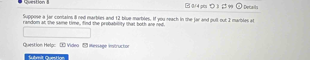 つ 3 99 i Details 
Suppose a jar contains 8 red marbles and 12 blue marbles. If you reach in the jar and pull out 2 marbles at 
random at the same time, find the probability that both are red. 
Question Help: Video Message instructor 
Submit Question