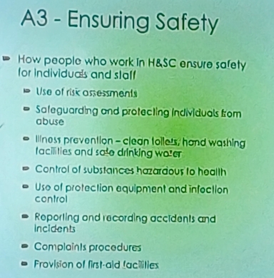 A3 - Ensuring Safety
How people who work in H&SC ensure safety
for individuals and staff
Use of risk assessments
Safeguarding and protecting Individuals from
abuse
lilness prevention - clean toiless, hand washing
facilities and sa e drinking wo e
Control of substances hazardous to heallh
Uso of protection equipment and infection
control
Reporting and recording accidents and
Incidents
Complaînts procedures
Frovision of first-aid facilities