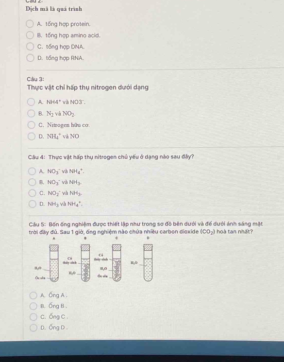 Cau 2
Dịch mã là quá trình
A. tổng hợp protein.
B. tổng hợp amino acid.
C. tổng hợp DNA.
D. tổng hợp RNA.
Câu 3:
Thực vật chỉ hấp thụ nitrogen dưới dạng
A. NH4^+ và NO3 .
B. N_2 và NO_2.
C. Nitrogen hữu cơ.
D. NH_4^(+ và NO
Câu 4: Thực vật hấp thụ nitrogen chủ yếu ở dạng nào sau đây?
A. NO_3)^- và NH_4^(+.
B. NO_3^-) và NH_3.
C. NO_2^(- và NH_3).
D. NH_3 và NH_4^(+. 
Câu 5: Bốn ống nghiệm được thiết lập như trong sơ đồ bên dưới và để dưới ánh sáng mặt
trời đãy đủ. Sau 1 giờ, ống nghiệm nào chứa nhiều carbon dioxide (CO_2)) hoà tan nhất?
A
c 。
Có
Có
thủy sinh thủy sinh
II,0 H₂O H₂O
Óc sēn π, 0
Ôc sēu
A. Ống A .
B. Ống B.
C. Ống C .
D. Ống D .
