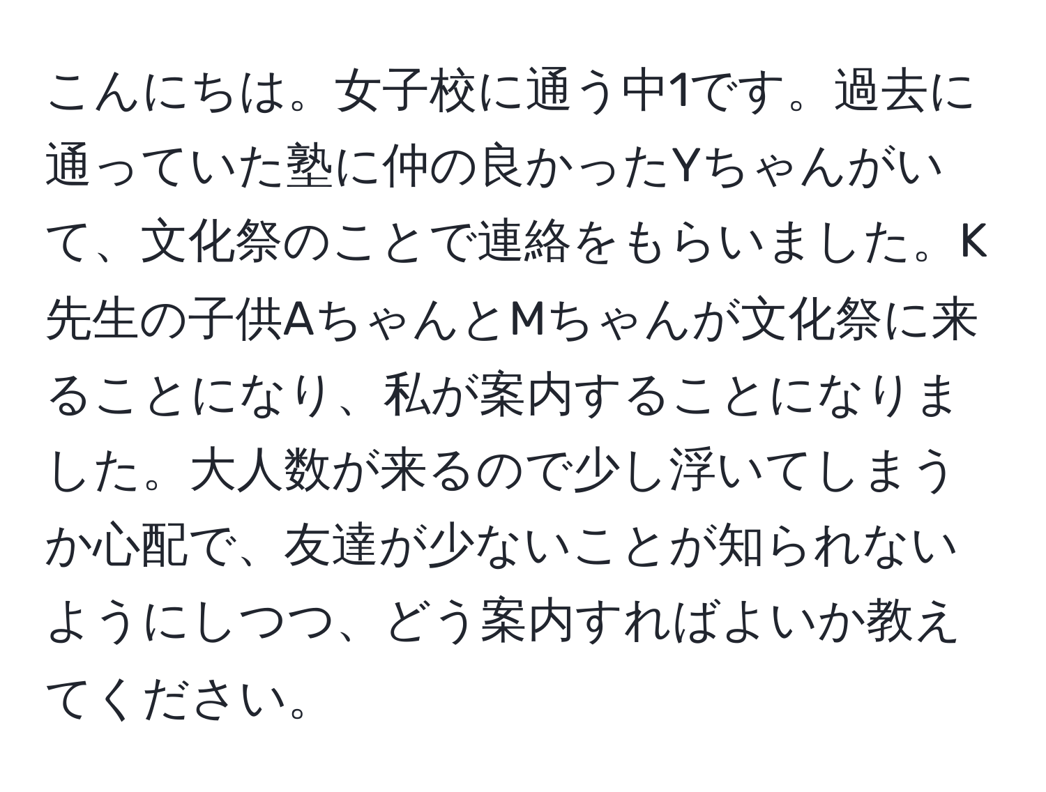 こんにちは。女子校に通う中1です。過去に通っていた塾に仲の良かったYちゃんがいて、文化祭のことで連絡をもらいました。K先生の子供AちゃんとMちゃんが文化祭に来ることになり、私が案内することになりました。大人数が来るので少し浮いてしまうか心配で、友達が少ないことが知られないようにしつつ、どう案内すればよいか教えてください。