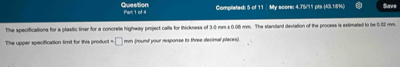 Question Completed: 5 of 11 My score: 4.75/11 pts (43,1 1:1 Save 
Part 1 of 4 
The specifications for a plastic liner for a concrete highway project calls for thickness of 3.0mm± 0.08mm. The standard deviation of the process is estimated to be 0.02 mm. 
The upper specification limit for this product =□ mm (round your response to three decimal places).