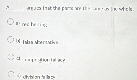 A_ argues that the parts are the same as the whole.
a) red herring
b) false alternative
c) composition fallacy
d) division fallacy