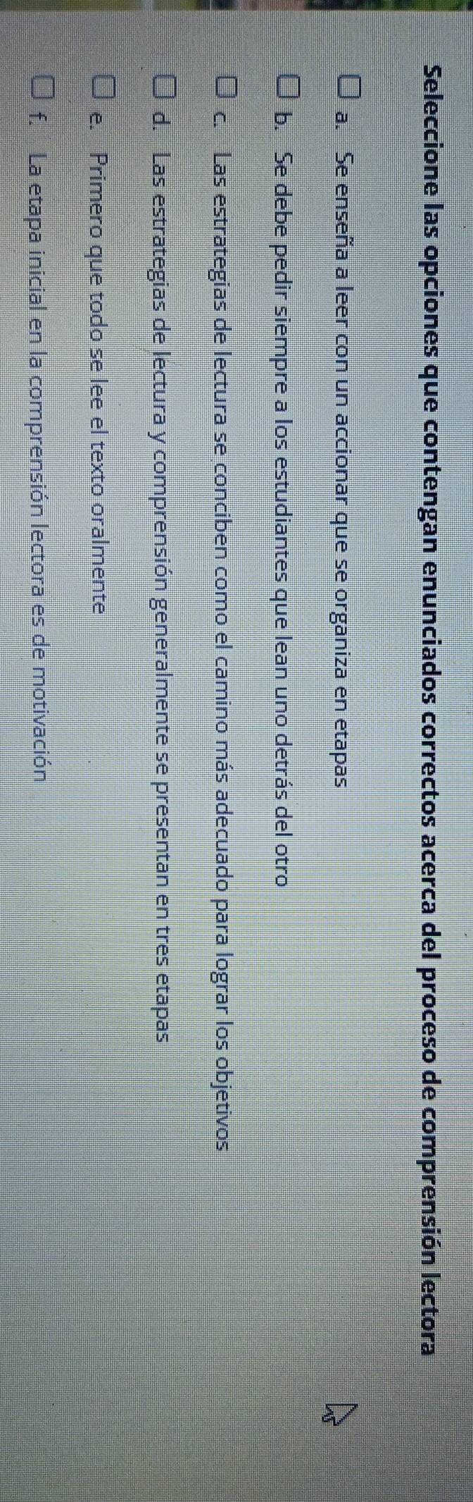 Seleccione las opciones que contengan enunciados correctos acerca del proceso de comprensión lectora
a. Se enseña a leer con un accionar que se organiza en etapas
b. Se debe pedir siempre a los estudiantes que lean uno detrás del otro
c. Las estrategias de lectura se conciben como el camino más adecuado para lograr los objetivos
d. Las estrategias de lectura y comprensión generalmente se presentan en tres etapas
e. Primero que todo se lee el texto oralmente
f. La etapa inicial en la comprensión lectora es de motivación