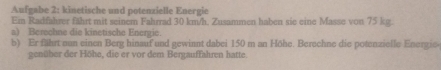 Aufgabe 2: kinetische und potenzielle Energie 
Ein Radfahrer fährt mit seinem Fahrrad 30 km/h. Zusammen haben sie eine Masse von 75 kg. 
a) Berechne die kinetische Energic. 
b) Er fährt eun einen Berg hinauf und gewinnt dabei 150 m an Höhe. Berechne die potenzielle Energie 
genüher der Höhe, die er vor dem Bergauffahren hatte.