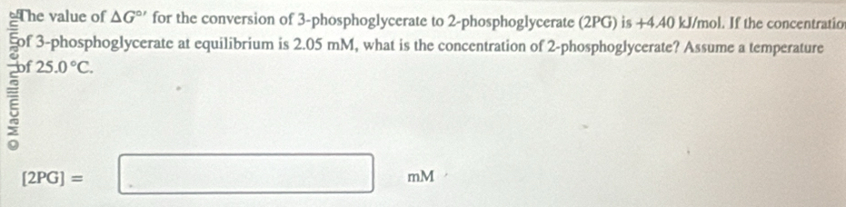 The value of △ G^(circ ') for the conversion of 3 -phosphoglycerate to 2 -phosphoglycerate (2PG) is +4.40 kJ/mol. If the concentratio 
§of 3 -phosphoglycerate at equilibrium is 2.05 mM, what is the concentration of 2-phosphoglycerate? Assume a temperature 
ξ 25.0°C.
[2PG]=□ ml