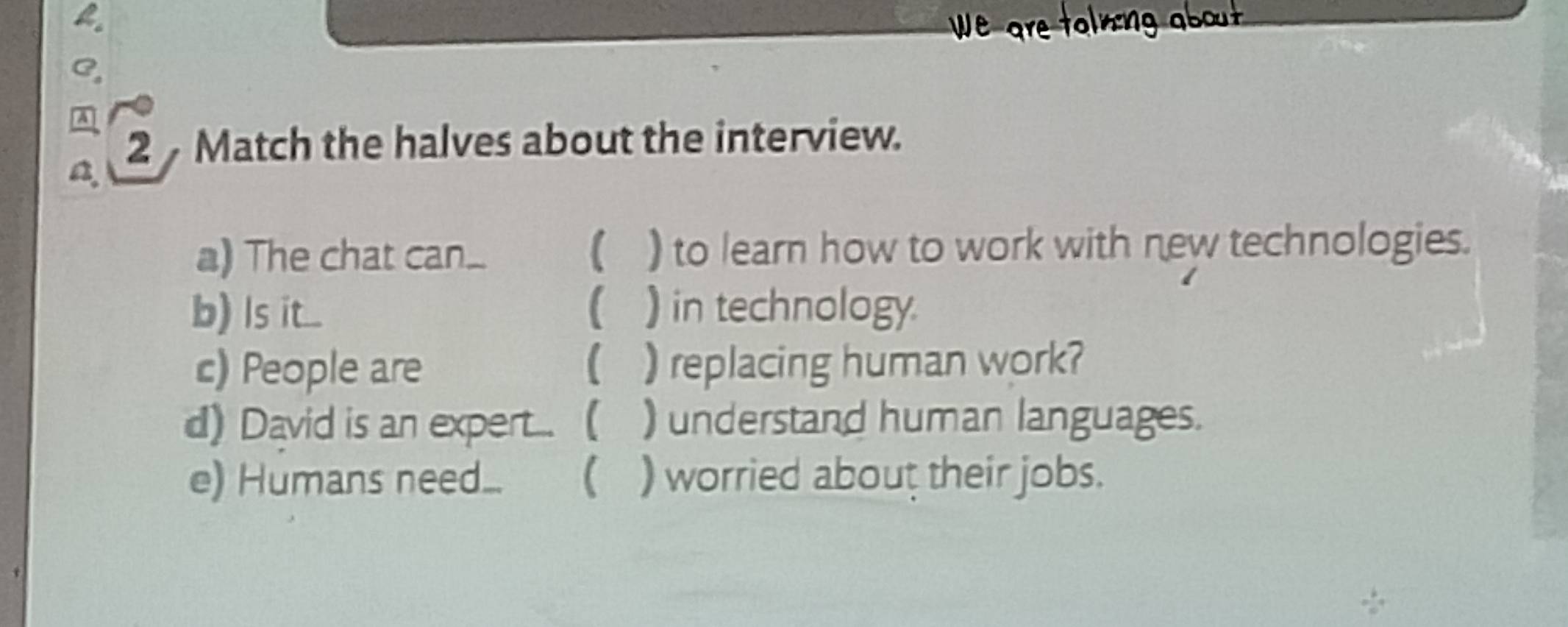 We are tolning about 
C 
A 
2 Match the halves about the interview. 
a. 
a) The chat can.  ) to learn how to work with new technologies. 
b) s t... ) in technology. 
c) People are ( ) replacing human work? 
d) David is an expert... ( ) understand human languages. 
e) Humans need..  ) worried about their jobs.