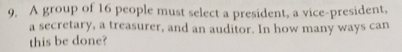 9, A group of 16 people must select a president, a vice-president, 
a secretary, a treasurer, and an auditor. In how many ways can 
this be done?