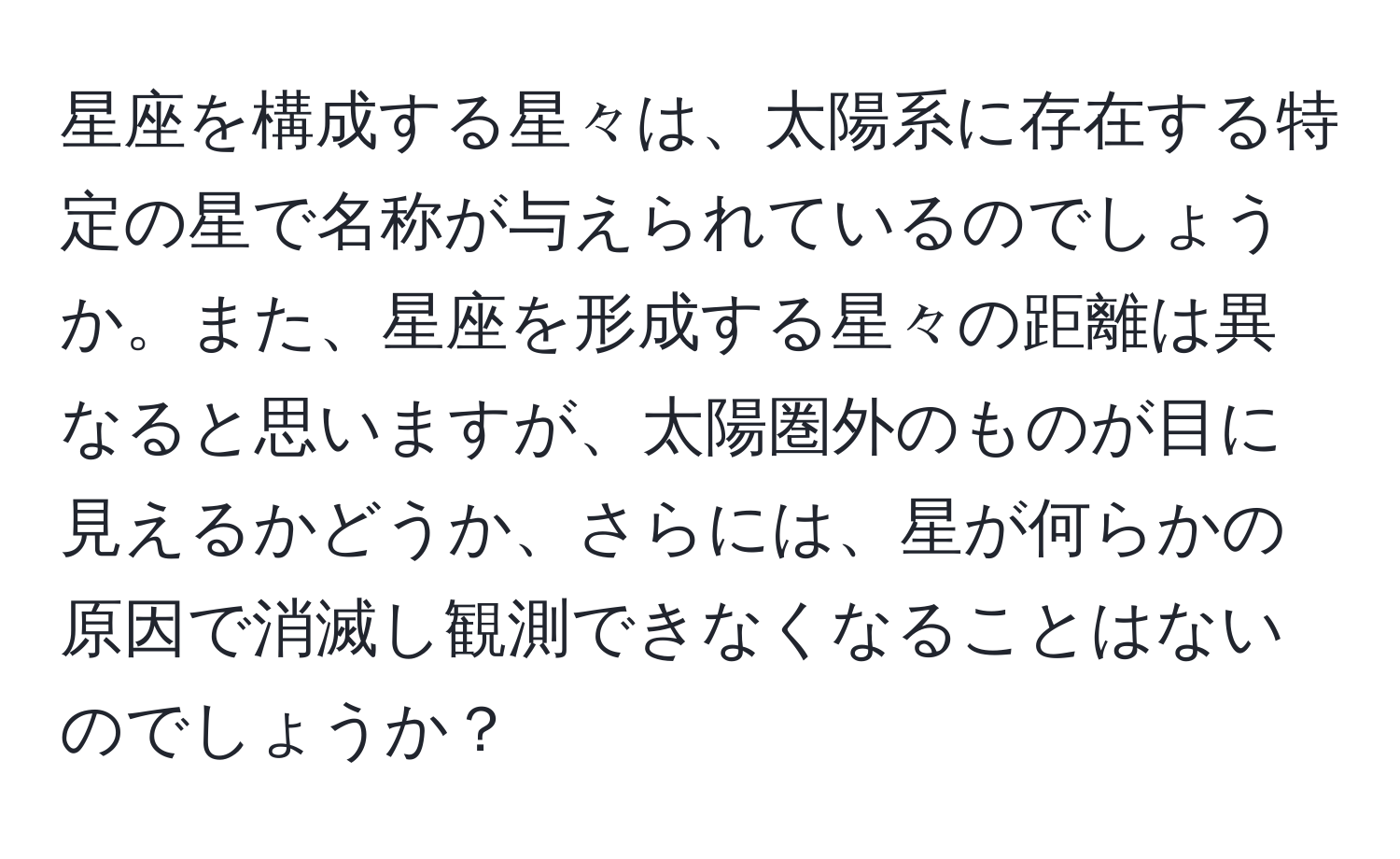 星座を構成する星々は、太陽系に存在する特定の星で名称が与えられているのでしょうか。また、星座を形成する星々の距離は異なると思いますが、太陽圏外のものが目に見えるかどうか、さらには、星が何らかの原因で消滅し観測できなくなることはないのでしょうか？