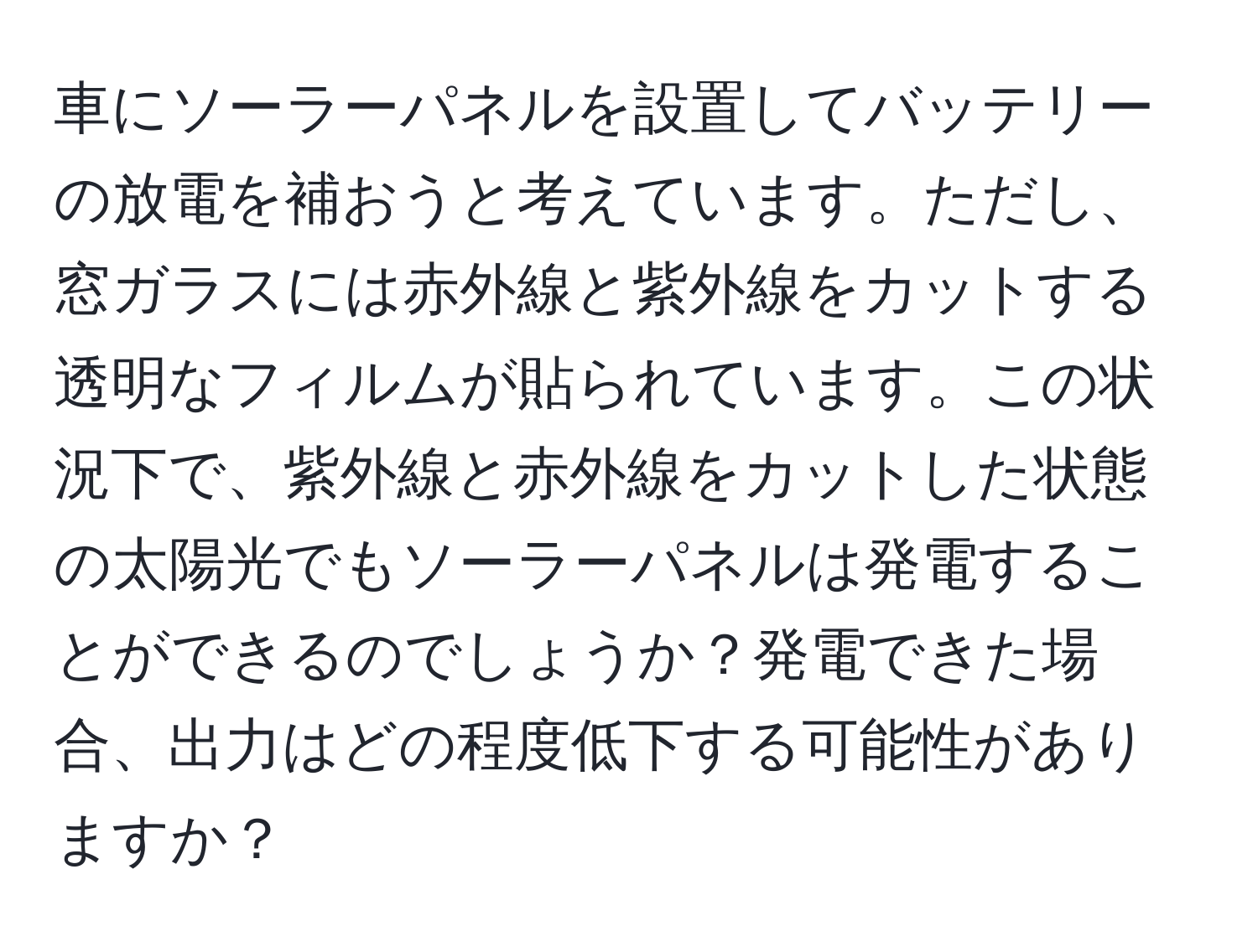 車にソーラーパネルを設置してバッテリーの放電を補おうと考えています。ただし、窓ガラスには赤外線と紫外線をカットする透明なフィルムが貼られています。この状況下で、紫外線と赤外線をカットした状態の太陽光でもソーラーパネルは発電することができるのでしょうか？発電できた場合、出力はどの程度低下する可能性がありますか？