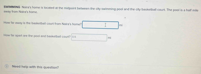 SWIMMING Naira's home is located at the midpoint between the city swimming pool and the city basketball court. The pool is a half mile 
away from Naira's home. 
How far away is the basketball court from Naira's home? | mi 
How far apart are the pool and basketball court? 0.5 mi
Need help with this question?