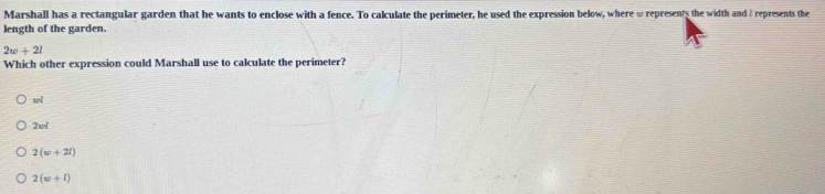 Marshall has a rectangular garden that he wants to enclose with a fence. To calculate the perimeter, he used the expression below, where ω represents the width and / represents the
length of the garden.
2w+2l
Which other expression could Marshall use to calculate the perimeter?
wl
2wsqrt()
2(w+2l)
2(w+l)