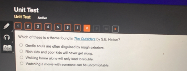 Unit Test
Unit Test Active
1 2 3 4 5 6 7 8 9 10
Which of these is a theme found in The Outsiders by S.E. Hinton?
Gentle souls are often disguised by rough exteriors.
Rich kids and poor kids will never get along.
Walking home alone will only lead to trouble.
Watching a movie with someone can be uncomfortable.