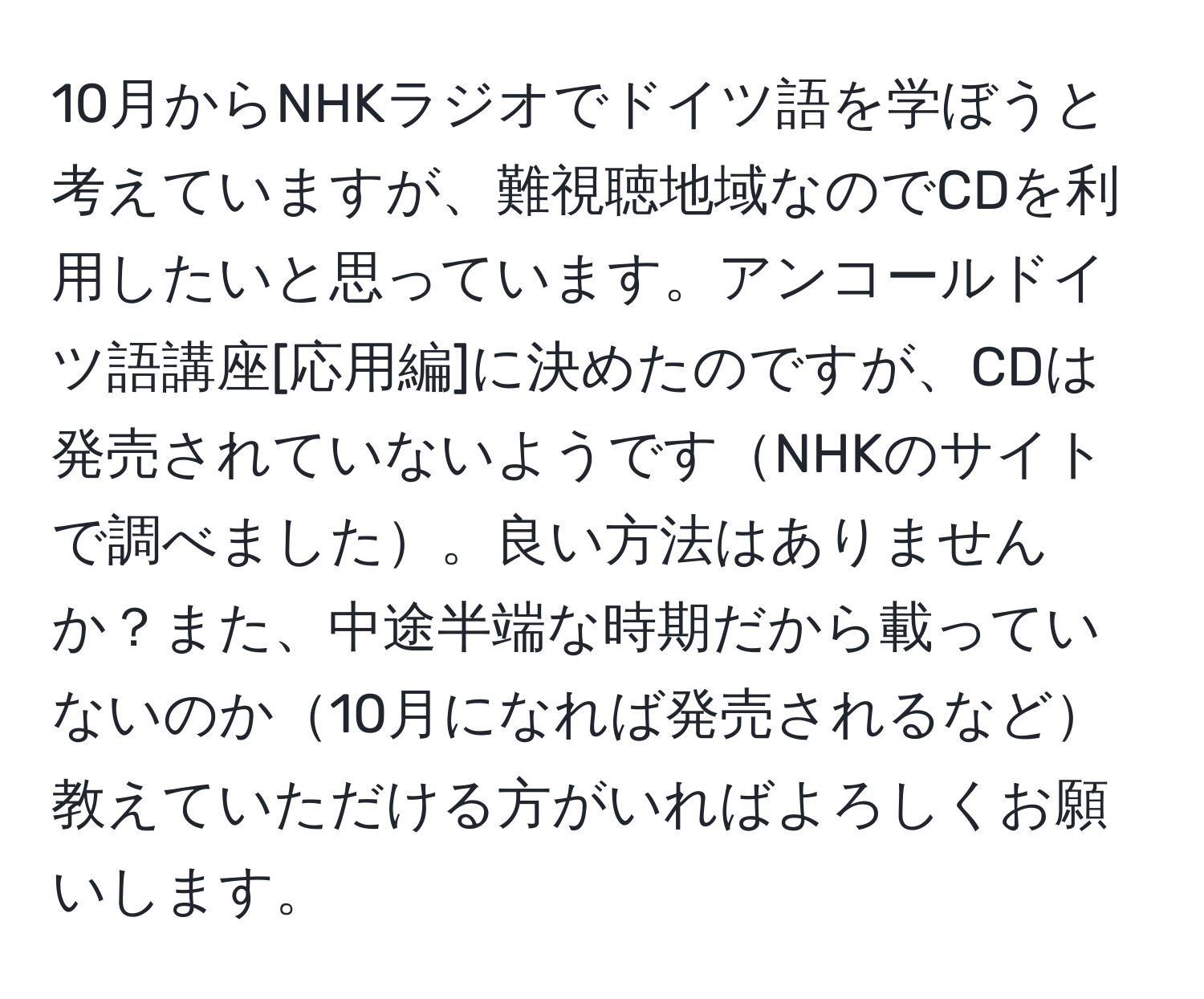 10月からNHKラジオでドイツ語を学ぼうと考えていますが、難視聴地域なのでCDを利用したいと思っています。アンコールドイツ語講座[応用編]に決めたのですが、CDは発売されていないようですNHKのサイトで調べました。良い方法はありませんか？また、中途半端な時期だから載っていないのか10月になれば発売されるなど教えていただける方がいればよろしくお願いします。