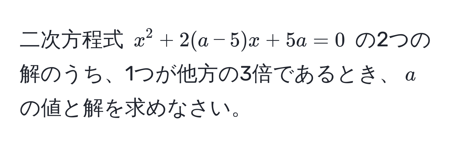 二次方程式 $x^2 + 2(a-5)x + 5a = 0$ の2つの解のうち、1つが他方の3倍であるとき、$a$の値と解を求めなさい。